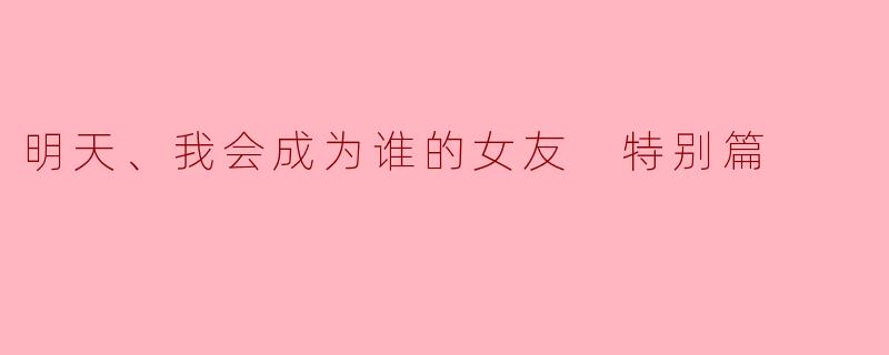 ### 明天,我会成为谁的女友 特别篇
